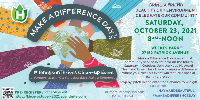 Make a Difference Day 2021 Bring a friend, beautify your environment, celebrate our community Saturday, Oct. 23, 2021 from 8am-12pm Weeks Park 27182 Patrick Avenue Make a Difference Day is an annual community service event held on the fourth Saturday in October. Join the Keep Hayward Clean and Green Task force to make a difference where you live! This event will feature a special planting project.   Stop by, pitch in, and enter for a chance to win gift card prizes!   #TennysonThrives Clean-Up Event in partnership with Cal State East Bay's Make a Difference  Pre-Register: visit https://khcg-october-2021.eventbrite.com   For more information call (510) 881-7745 